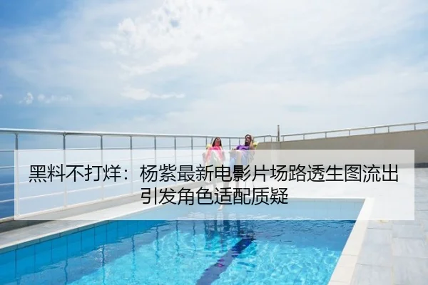 黑料不打烊：杨紫最新电影片场路透生图流出引发角色适配质疑